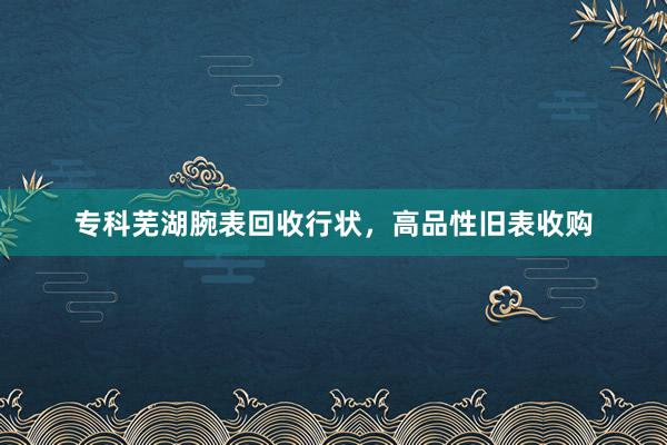 专科芜湖腕表回收行状，高品性旧表收购